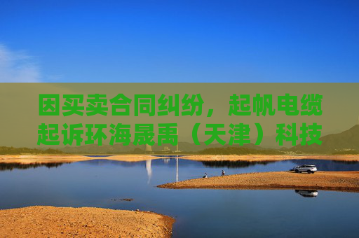 因买卖合同纠纷，起帆电缆起诉环海晟禹（天津）科技集团有限公司等