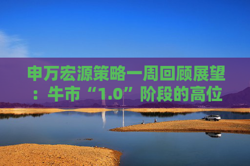 申万宏源策略一周回顾展望：牛市“1.0”阶段的高位区域