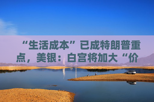 “生活成本”已成特朗普重点,美银:白宫将加大“价格干预”,贸易战“结束”了
