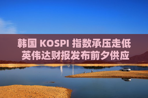 韩国 KOSPI 指数承压走低 英伟达财报发布前夕供应商股价下跌