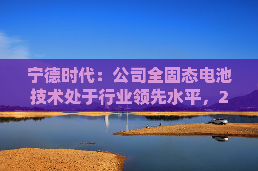 宁德时代：公司全固态电池技术处于行业领先水平，2027年有望实现小批量生产