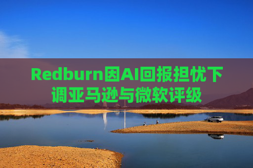 Redburn因AI回报担忧下调亚马逊与微软评级