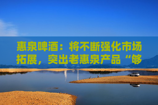 惠泉啤酒：将不断强化市场拓展，突出老惠泉产品“够劲，不上头”差异化特色