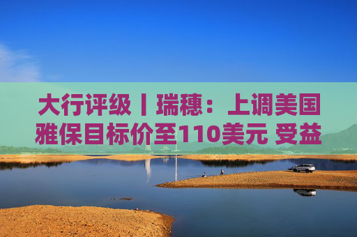 大行评级丨瑞穗：上调美国雅保目标价至110美元 受益于锂价上涨