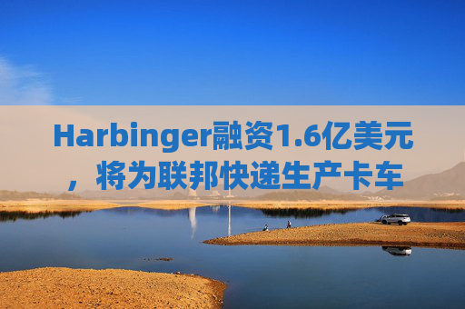 Harbinger融资1.6亿美元，将为联邦快递生产卡车
