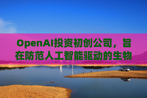 OpenAI投资初创公司，旨在防范人工智能驱动的生物武器  第1张