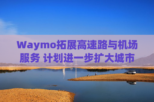 Waymo拓展高速路与机场服务 计划进一步扩大城市覆盖