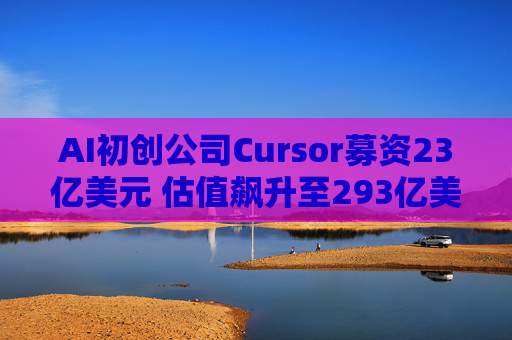 AI初创公司Cursor募资23亿美元 估值飙升至293亿美元