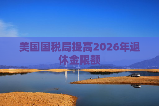 美国国税局提高2026年退休金限额
