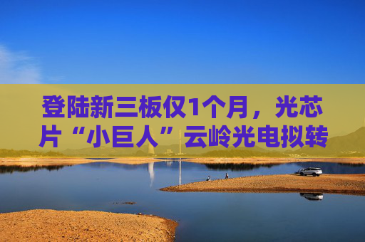 登陆新三板仅1个月，光芯片“小巨人”云岭光电拟转板北交所