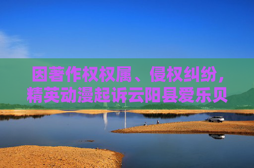 因著作权权属、侵权纠纷，精英动漫起诉云阳县爱乐贝儿母婴用品经营部等
