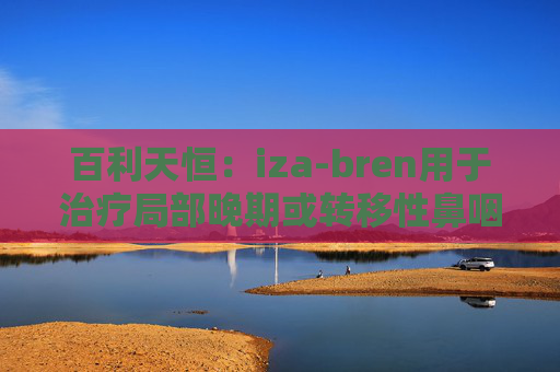 百利天恒:iza-bren用于治疗局部晚期或转移性鼻咽癌的药品上市申请获受理
