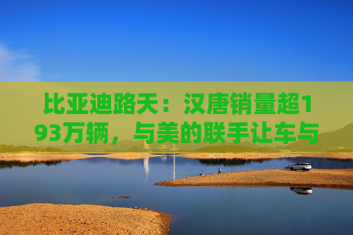 比亚迪路天:汉唐销量超193万辆,与美的联手让车与家智慧相连