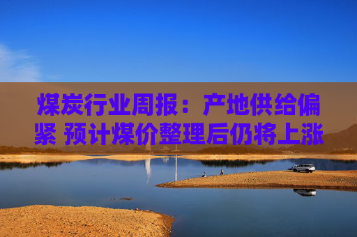 煤炭行业周报:产地供给偏紧 预计煤价整理后仍将上涨