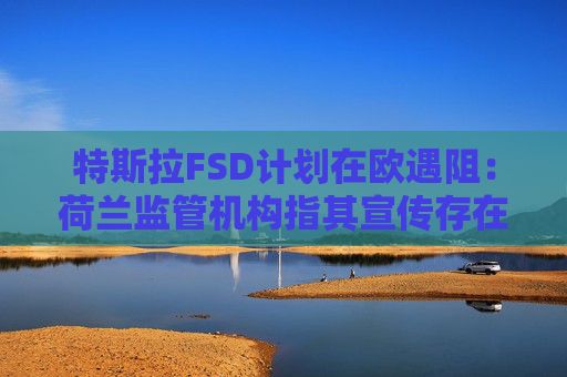 特斯拉FSD计划在欧遇阻：荷兰监管机构指其宣传存在误导性