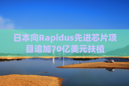 日本向Rapidus先进芯片项目追加70亿美元扶植