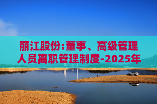 丽江股份:董事、高级管理人员离职管理制度-2025年11月  第1张