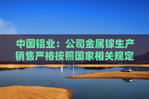 中国铝业：公司金属镓生产销售严格按照国家相关规定执行