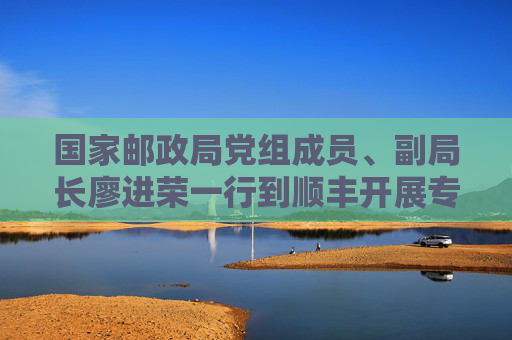 国家邮政局党组成员、副局长廖进荣一行到顺丰开展专题调研