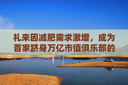 礼来因减肥需求激增，成为首家跻身万亿市值俱乐部的药企