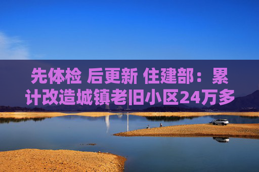 先体检 后更新 住建部：累计改造城镇老旧小区24万多个  第1张