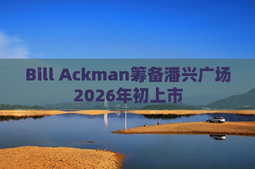 Bill Ackman筹备潘兴广场2026年初上市
