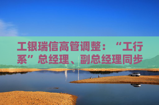 工银瑞信高管调整：“工行系”总经理、副总经理同步到位