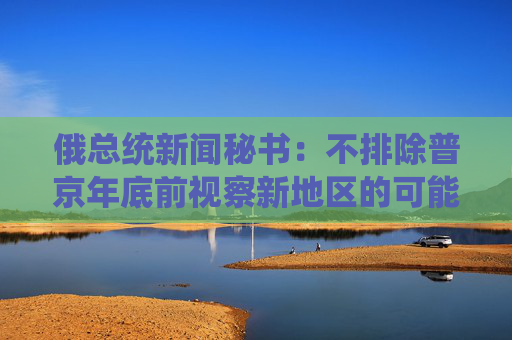 俄总统新闻秘书：不排除普京年底前视察新地区的可能性