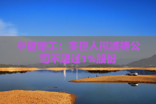 中捷精工：实控人拟减持公司不超过1%股份  第1张