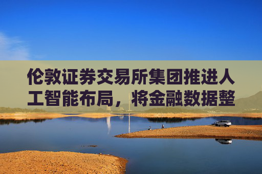 伦敦证券交易所集团推进人工智能布局，将金融数据整合至ChatGPT