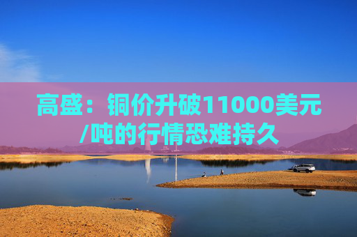 高盛：铜价升破11000美元/吨的行情恐难持久