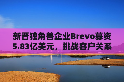 新晋独角兽企业Brevo募资5.83亿美元，挑战客户关系管理巨头