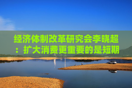 经济体制改革研究会李晓超：扩大消费更重要的是短期政策与长期政策有效搭配  第1张
