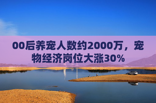00后养宠人数约2000万，宠物经济岗位大涨30%