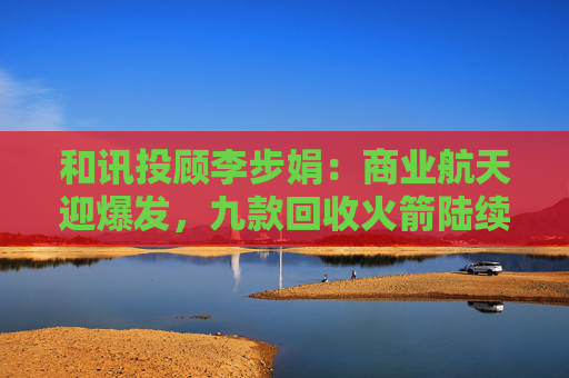 和讯投顾李步娟:商业航天迎爆发,九款回收火箭陆续登场,打开万亿空间