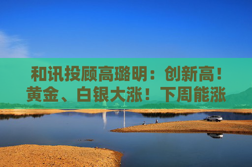 和讯投顾高璐明：创新高！黄金、白银大涨！下周能涨吗？