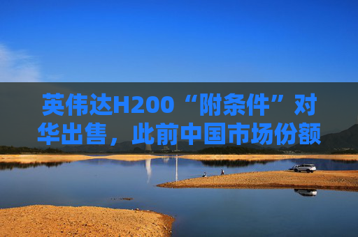 英伟达H200“附条件”对华出售，此前中国市场份额清零