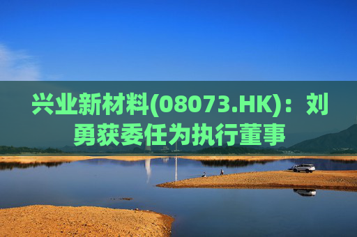 兴业新材料(08073.HK)：刘勇获委任为执行董事