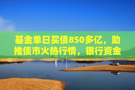 基金单日买债850多亿，助推债市火热行情，银行资金止盈撤离