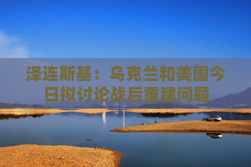 泽连斯基:乌克兰和美国今日拟讨论战后重建问题 第1张 泽连斯基:乌克兰和美国今日拟讨论战后重建问题 第1张