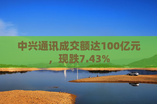 中兴通讯成交额达100亿元，现跌7.43%