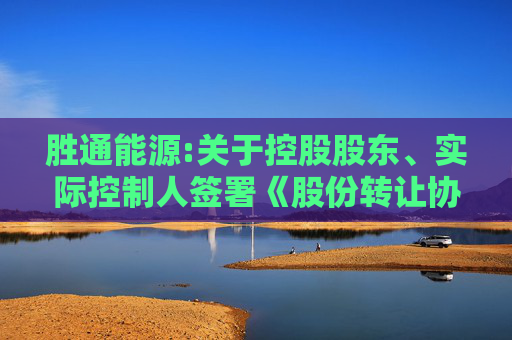 胜通能源:关于控股股东、实际控制人签署《股份转让协议》暨控制权拟发生变更和权益变动的提示性公告  第1张