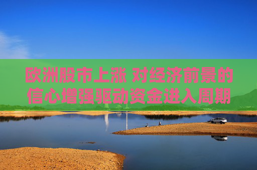 欧洲股市上涨 对经济前景的信心增强驱动资金进入周期股