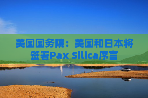美国国务院:美国和日本将签署Pax Silica序言