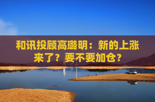 和讯投顾高璐明：新的上涨来了？要不要加仓？