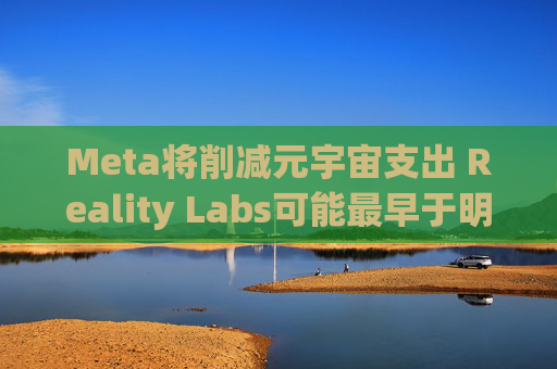 Meta将削减元宇宙支出 Reality Labs可能最早于明年1月裁员
