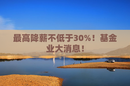 最高降薪不低于30%！基金业大消息！