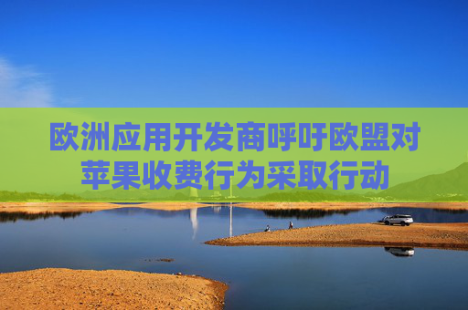 欧洲应用开发商呼吁欧盟对苹果收费行为采取行动