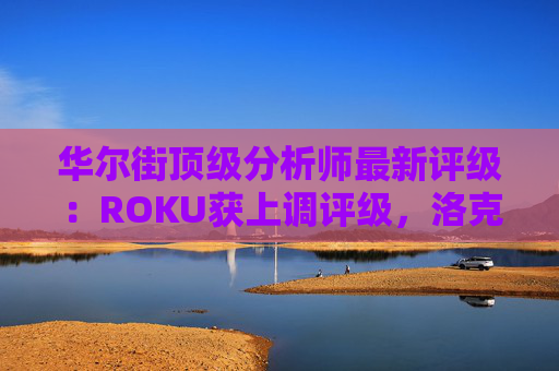 华尔街顶级分析师最新评级：ROKU获上调评级，洛克希德遭下调