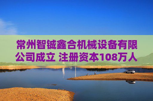 常州智铖鑫合机械设备有限公司成立 注册资本108万人民币